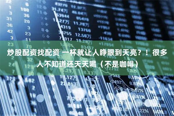 炒股配资找配资 一杯就让人睁眼到天亮？！很多人不知道还天天喝（不是咖啡）