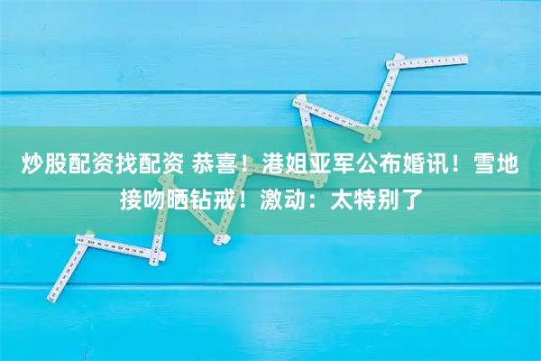 炒股配资找配资 恭喜！港姐亚军公布婚讯！雪地接吻晒钻戒！激动：太特别了