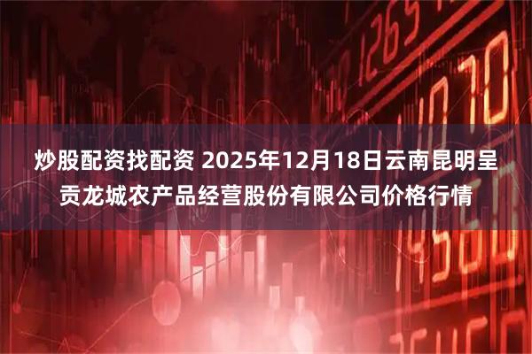 炒股配资找配资 2025年12月18日云南昆明呈贡龙城农产品经营股份有限公司价格行情