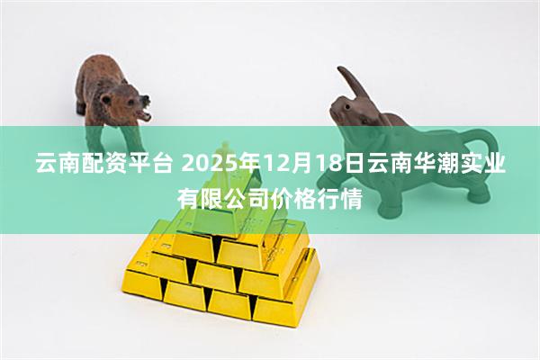 云南配资平台 2025年12月18日云南华潮实业有限公司价格行情