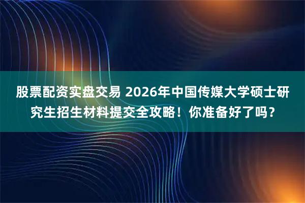 股票配资实盘交易 2026年中国传媒大学硕士研究生招生材料提交全攻略！你准备好了吗？