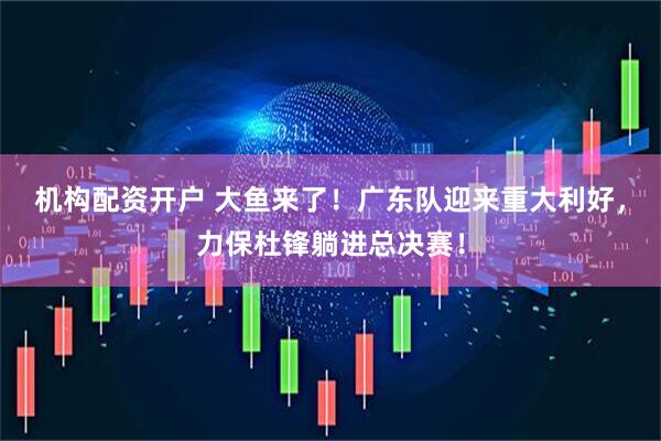 机构配资开户 大鱼来了！广东队迎来重大利好，力保杜锋躺进总决赛！