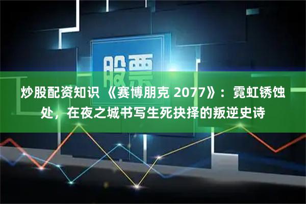 炒股配资知识 《赛博朋克 2077》：霓虹锈蚀处，在夜之城书写生死抉择的叛逆史诗