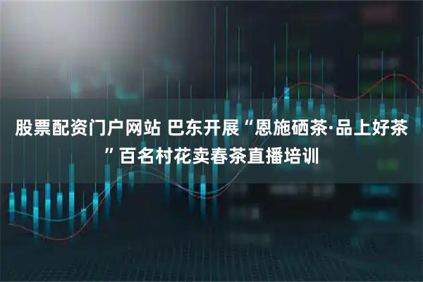 股票配资门户网站 巴东开展“恩施硒茶·品上好茶”百名村花卖春茶直播培训