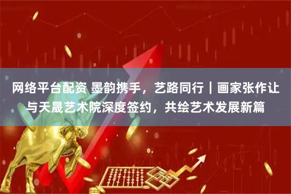 网络平台配资 墨韵携手，艺路同行｜画家张作让与天晟艺术院深度签约，共绘艺术发展新篇