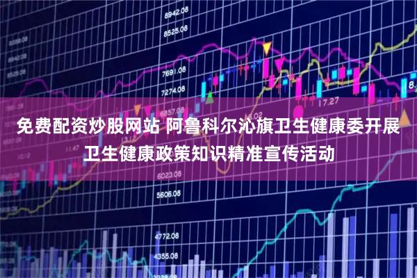 免费配资炒股网站 阿鲁科尔沁旗卫生健康委开展卫生健康政策知识精准宣传活动