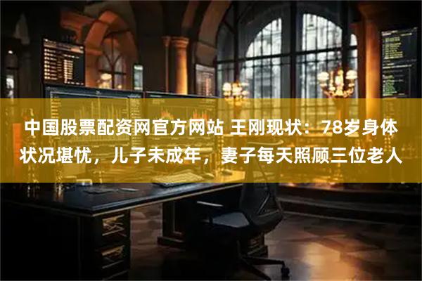 中国股票配资网官方网站 王刚现状：78岁身体状况堪忧，儿子未成年，妻子每天照顾三位老人