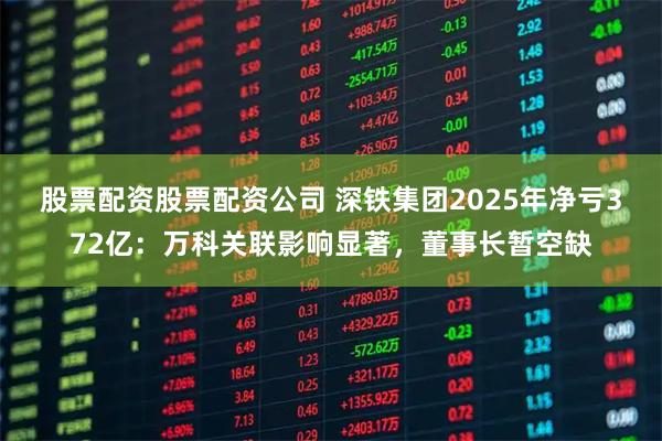 股票配资股票配资公司 深铁集团2025年净亏372亿：万科关联影响显著，董事长暂空缺