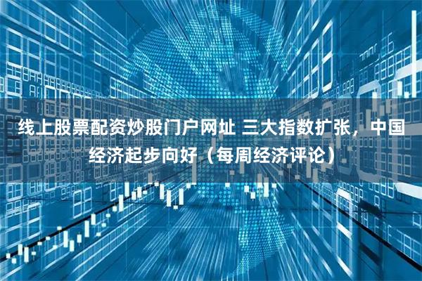 线上股票配资炒股门户网址 三大指数扩张，中国经济起步向好（每周经济评论）