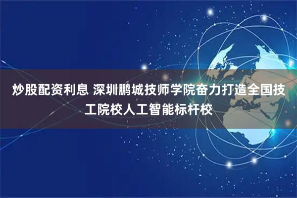 炒股配资利息 深圳鹏城技师学院奋力打造全国技工院校人工智能标杆校