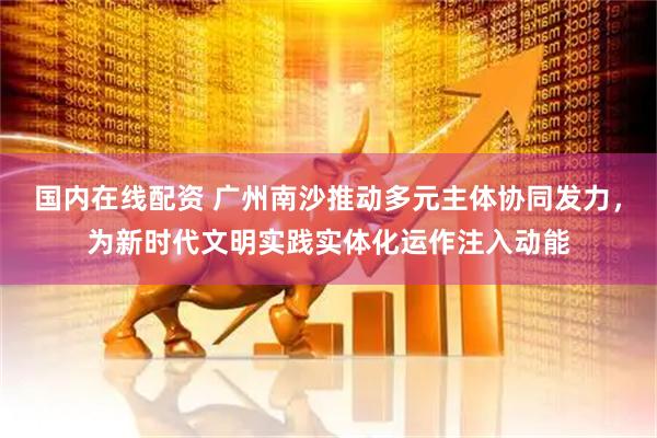 国内在线配资 广州南沙推动多元主体协同发力，为新时代文明实践实体化运作注入动能